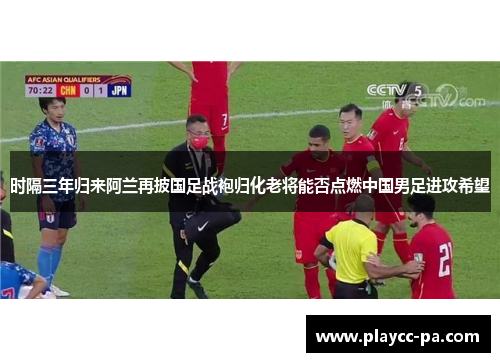 时隔三年归来阿兰再披国足战袍归化老将能否点燃中国男足进攻希望 时隔三年归来阿兰再披国足战袍归化老将能否点燃中国男足进攻希望